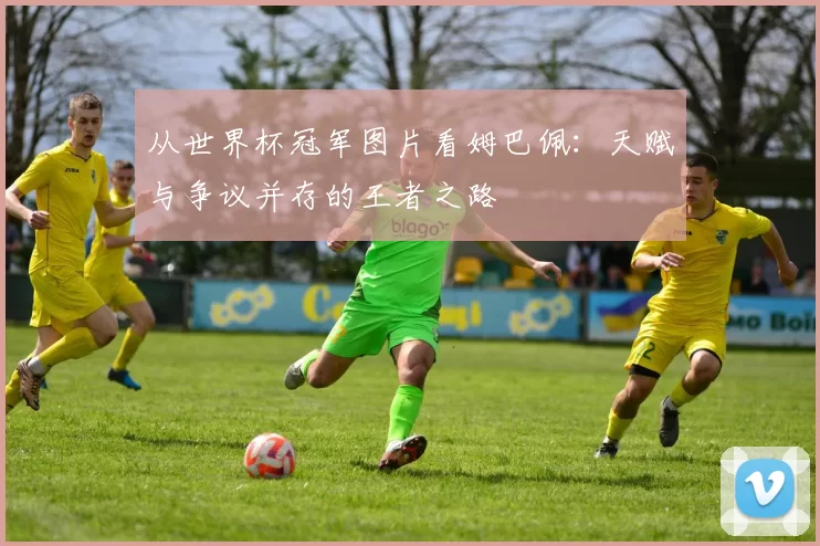 从世界杯冠军图片看姆巴佩：天赋与争议并存的王者之路
