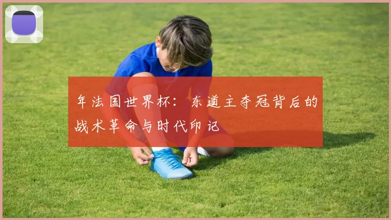 年法国世界杯：东道主夺冠背后的战术革命与时代印记