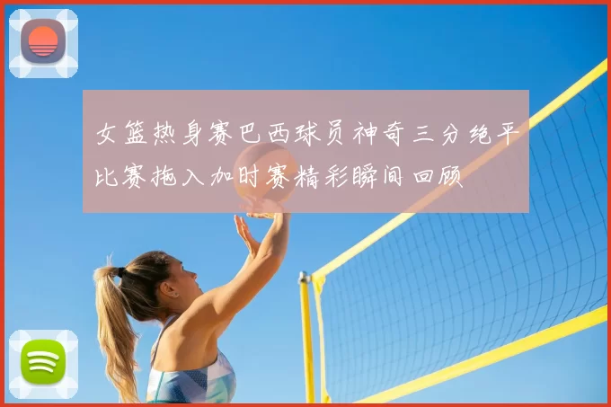 女篮热身赛巴西球员神奇三分绝平比赛拖入加时赛精彩瞬间回顾