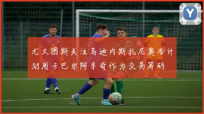 尤文图斯关注乌迪内斯扎尼奥洛计划用卡巴尔阿季奇作为交易筹码