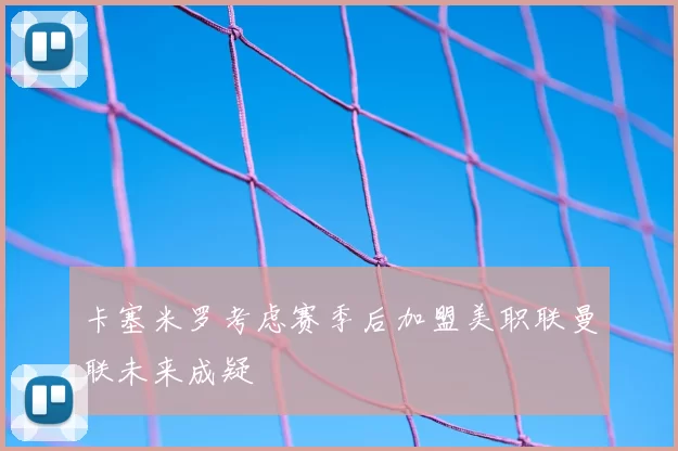 卡塞米罗考虑赛季后加盟美职联曼联未来成疑