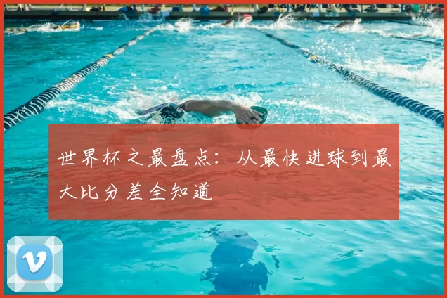 世界杯之最盘点：从最快进球到最大比分差全知道