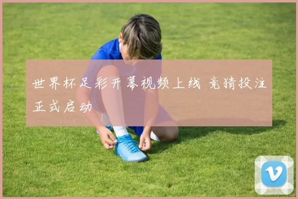 世界杯足彩开幕视频上线 竞猜投注正式启动