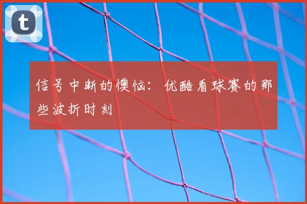 信号中断的懊恼:优酷看球赛的那些波折时刻