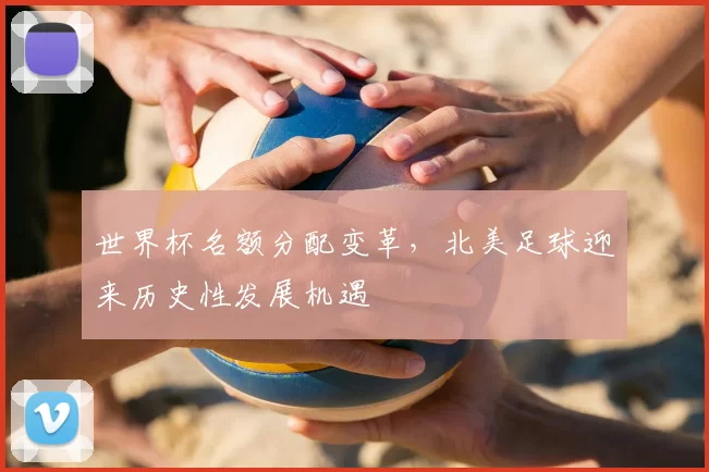 世界杯名额分配变革,北美足球迎来历史性发展机遇