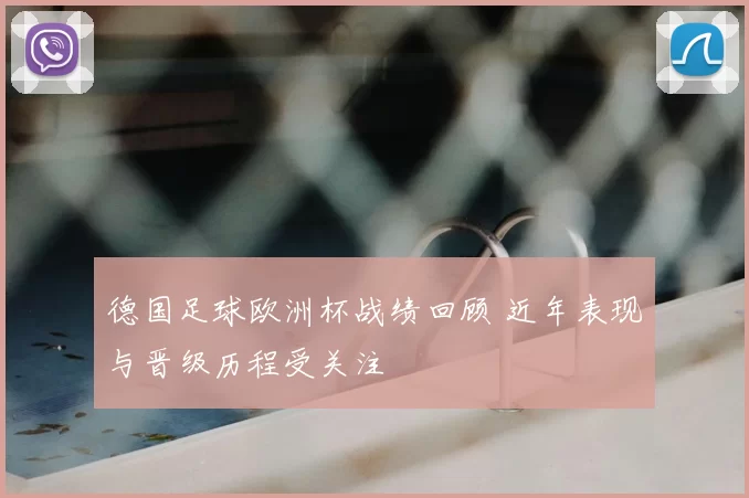 德国足球欧洲杯战绩回顾 近年表现与晋级历程受关注