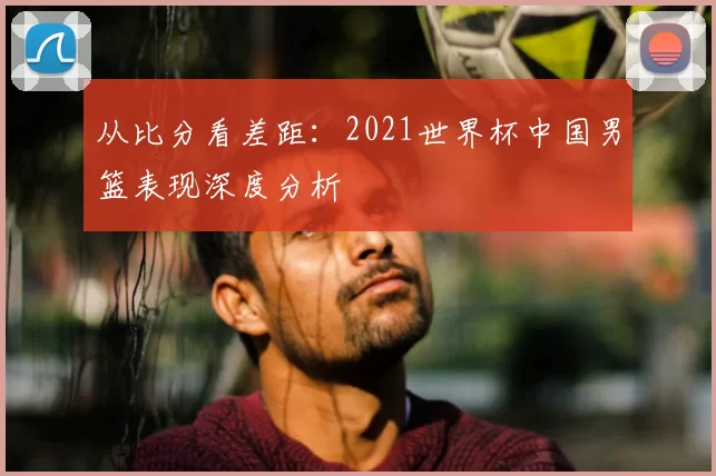 从比分看差距:2021世界杯中国男篮表现深度分析