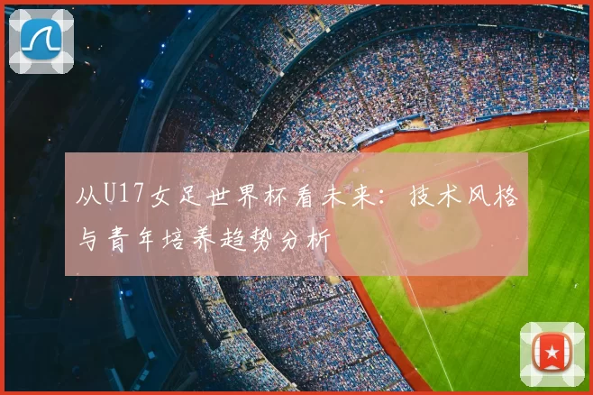 从U17女足世界杯看未来:技术风格与青年培养趋势分析
