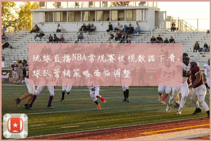 玩球直播NBA常规赛收视数据下滑，球队营销策略面临调整