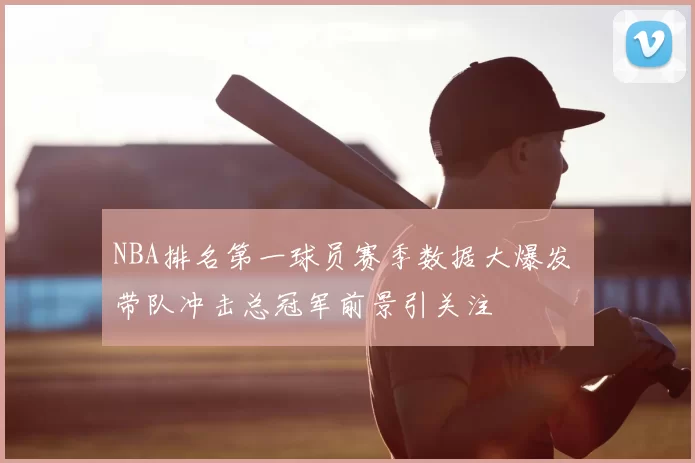 NBA排名第一球员赛季数据大爆发 带队冲击总冠军前景引关注