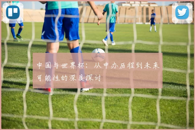 中国与世界杯:从申办历程到未来可能性的深度探讨