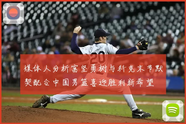 媒体人分析富坚勇树与科克末节默契配合中国男篮喜迎胜利新希望