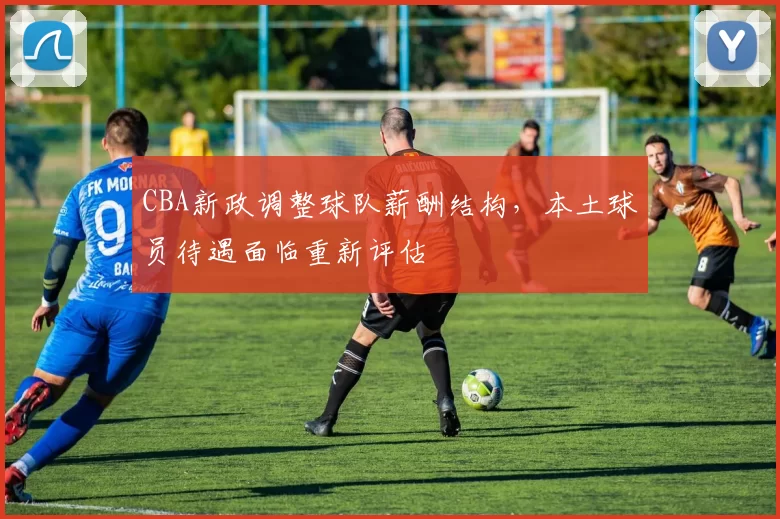 CBA新政调整球队薪酬结构,本土球员待遇面临重新评估