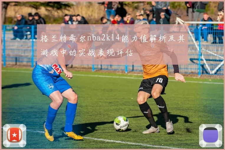 格兰特希尔nba2k14能力值解析及其游戏中的实战表现评估