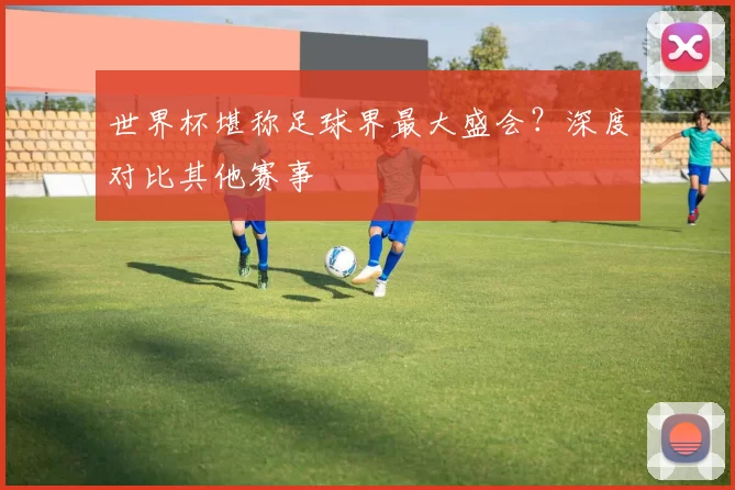 世界杯堪称足球界最大盛会?深度对比其他赛事