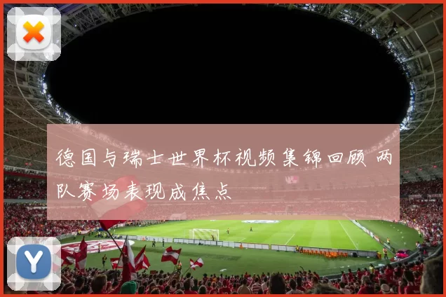 德国与瑞士世界杯视频集锦回顾 两队赛场表现成焦点