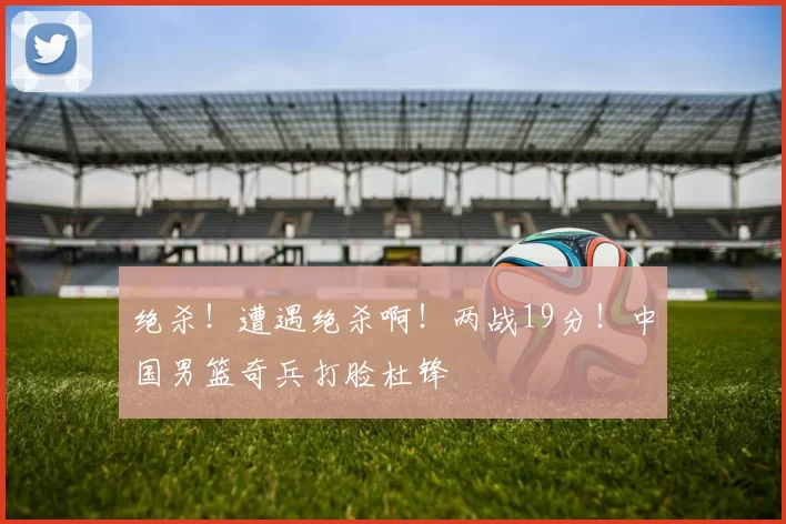 绝杀!遭遇绝杀啊!两战19分!中国男篮奇兵打脸杜锋