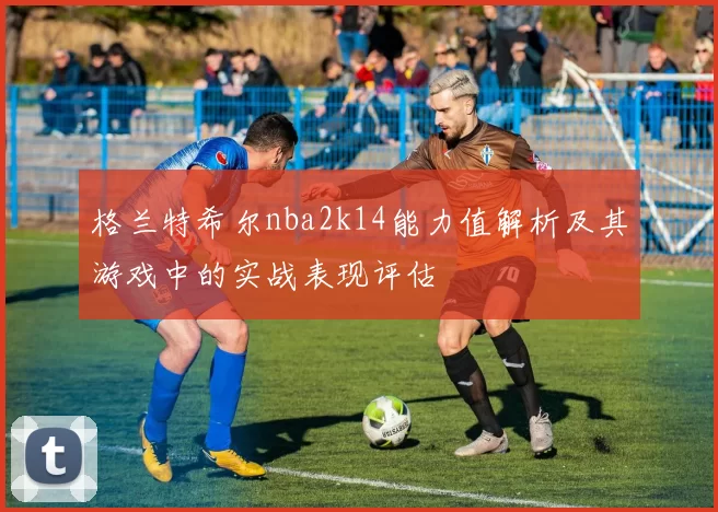 格兰特希尔nba2k14能力值解析及其游戏中的实战表现评估