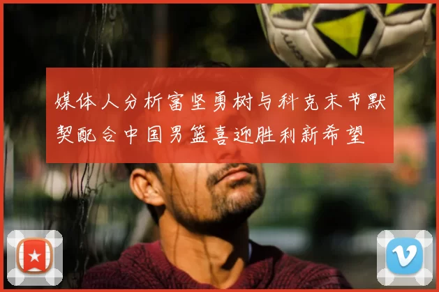 媒体人分析富坚勇树与科克末节默契配合中国男篮喜迎胜利新希望