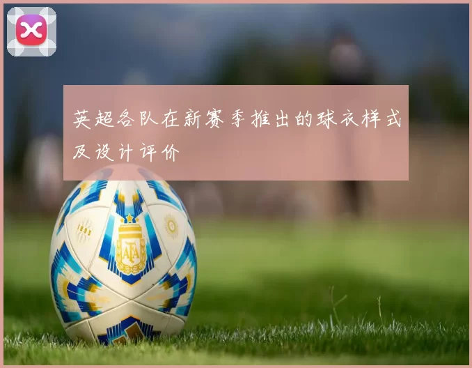 英超各队在新赛季推出的球衣样式及设计评价