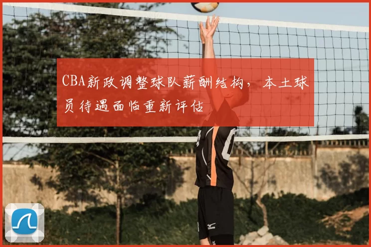 CBA新政调整球队薪酬结构,本土球员待遇面临重新评估