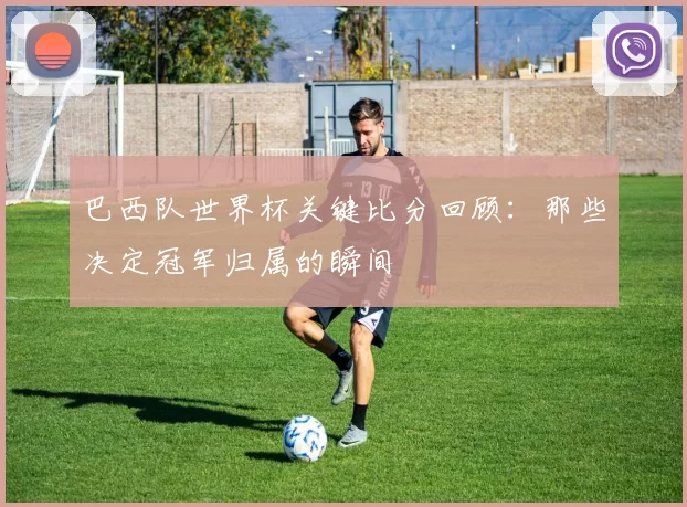 巴西队世界杯关键比分回顾：那些决定冠军归属的瞬间