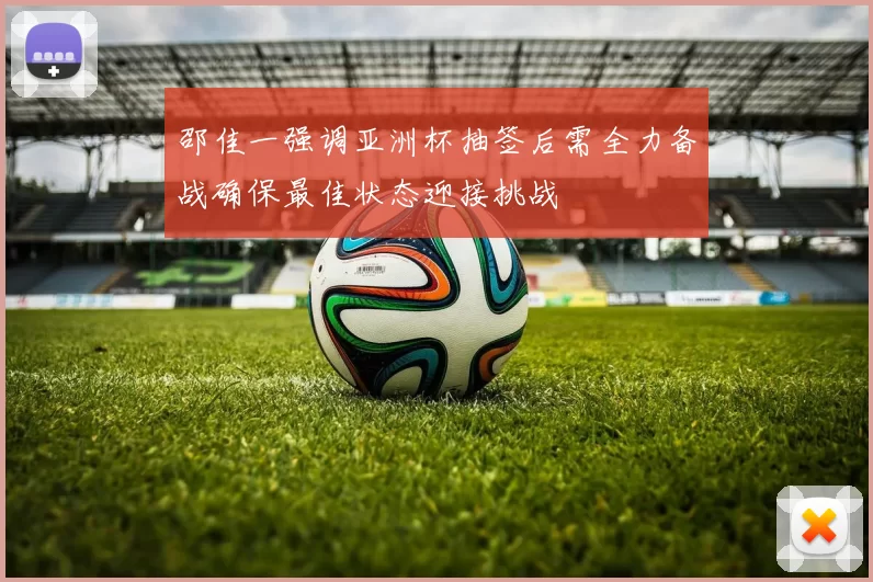 邵佳一强调亚洲杯抽签后需全力备战确保最佳状态迎接挑战