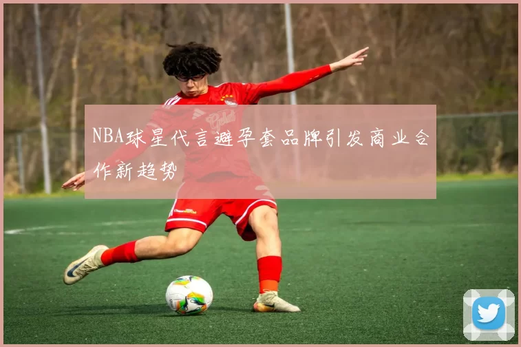 NBA球星代言避孕套品牌引发商业合作新趋势