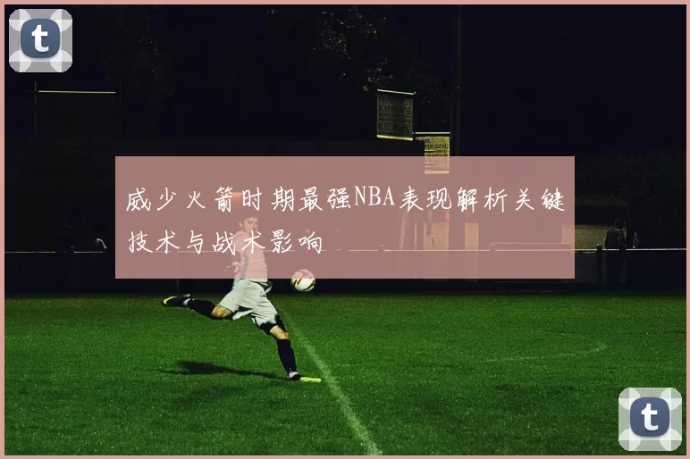威少火箭时期最强NBA表现解析关键技术与战术影响