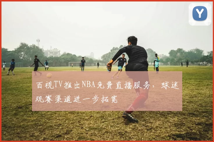 百视TV推出NBA免费直播服务，球迷观赛渠道进一步拓宽