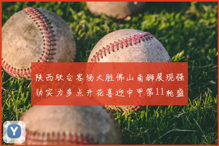 陕西联合客场大胜佛山南狮展现强劲实力多点开花喜迎中甲第11轮盛宴
