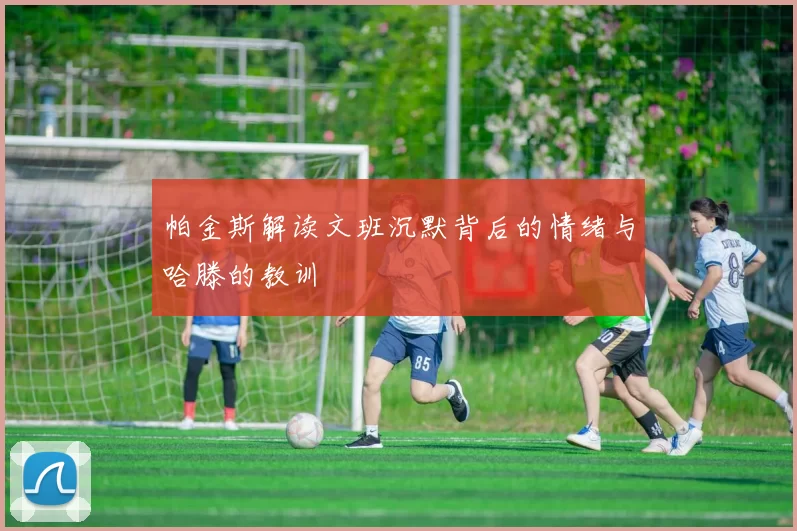 帕金斯解读文班沉默背后的情绪与哈滕的教训