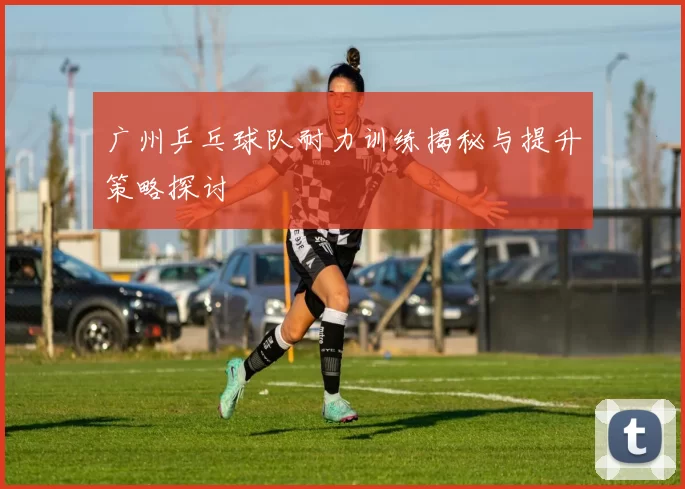 广州乒乓球队耐力训练揭秘与提升策略探讨