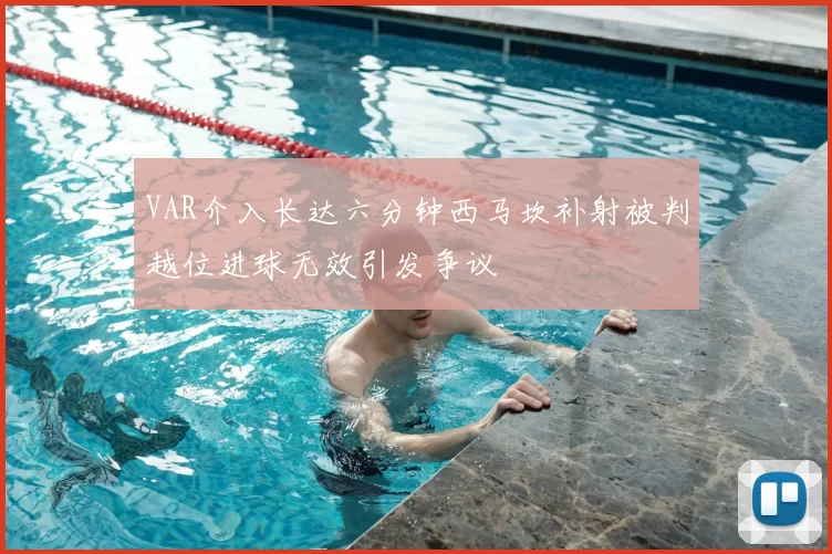 VAR介入长达六分钟西马坎补射被判越位进球无效引发争议
