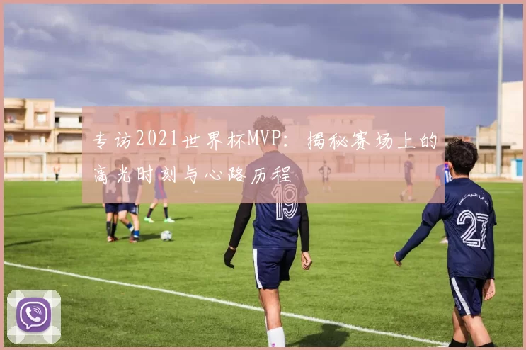 专访2021世界杯MVP:揭秘赛场上的高光时刻与心路历程