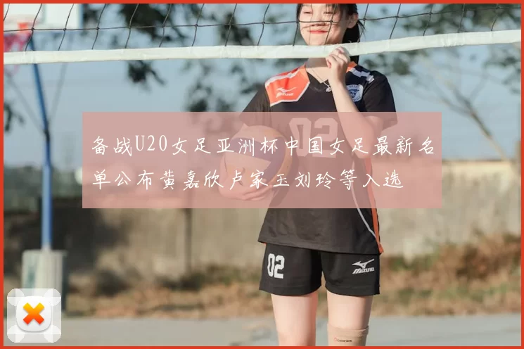 备战U20女足亚洲杯中国女足最新名单公布黄嘉欣卢家玉刘玲等入选
