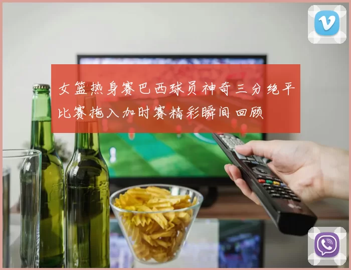 女篮热身赛巴西球员神奇三分绝平比赛拖入加时赛精彩瞬间回顾