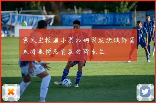 意天空报道小图拉姆因发烧缺阵国米将派博尼首发对阵米兰