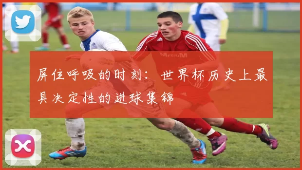 屏住呼吸的时刻：世界杯历史上最具决定性的进球集锦