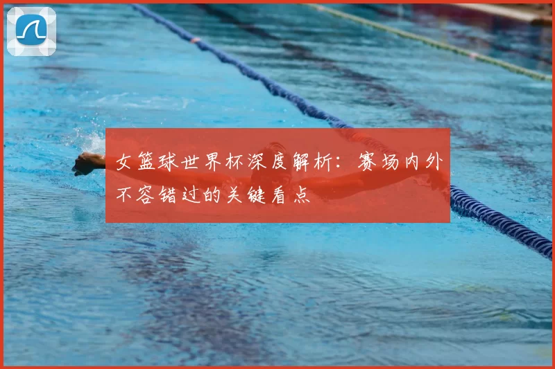 女篮球世界杯深度解析：赛场内外不容错过的关键看点