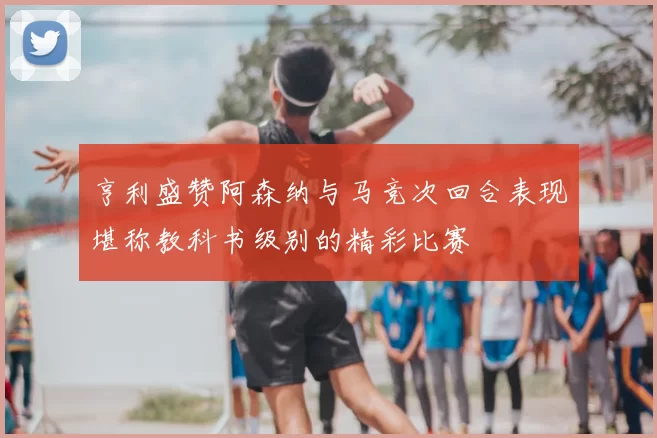 亨利盛赞阿森纳与马竞次回合表现堪称教科书级别的精彩比赛