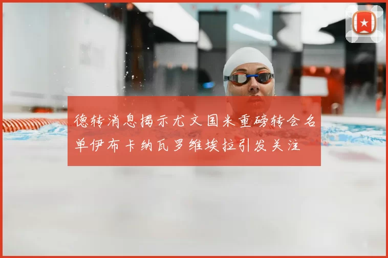 德转消息揭示尤文国米重磅转会名单伊布卡纳瓦罗维埃拉引发关注