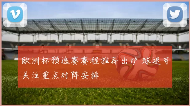 欧洲杯预选赛赛程推荐出炉 球迷可关注重点对阵安排