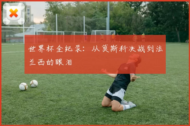 世界杯全纪录：从莫斯科决战到法兰西的眼泪