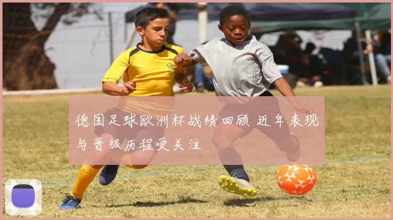 德国足球欧洲杯战绩回顾 近年表现与晋级历程受关注