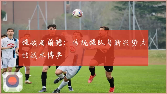 强战局前瞻：传统强队与新兴势力的战术博弈