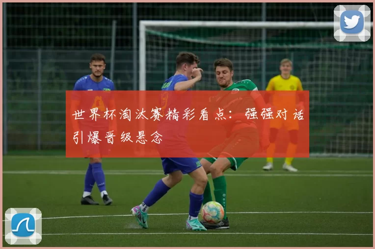 世界杯淘汰赛精彩看点：强强对话引爆晋级悬念