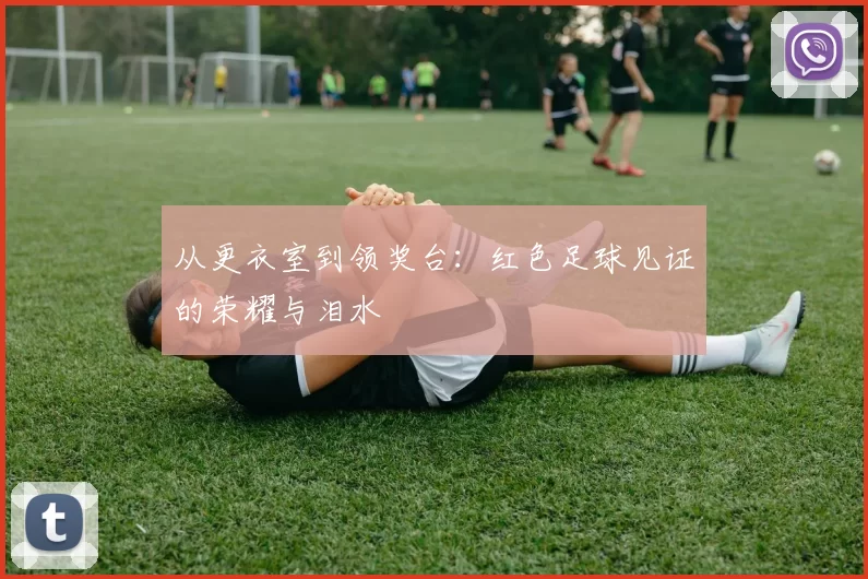 从更衣室到领奖台:红色足球见证的荣耀与泪水