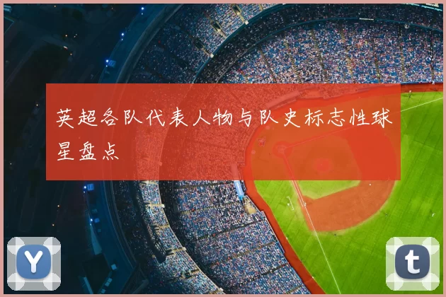 英超各队代表人物与队史标志性球星盘点