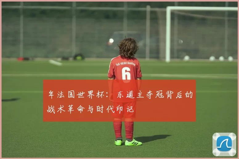 年法国世界杯:东道主夺冠背后的战术革命与时代印记